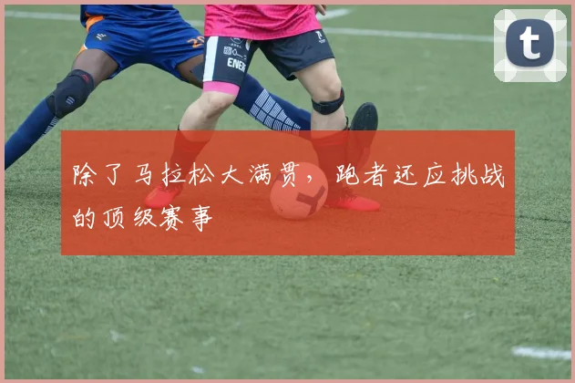 除了马拉松大满贯，跑者还应挑战的顶级赛事
