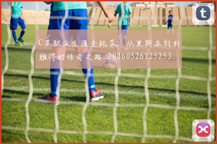 C罗职业生涯全纪录：从里斯本到利雅得的传奇之路_20260526125253_20260606165450