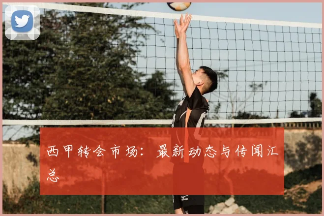 西甲转会市场：最新动态与传闻汇总