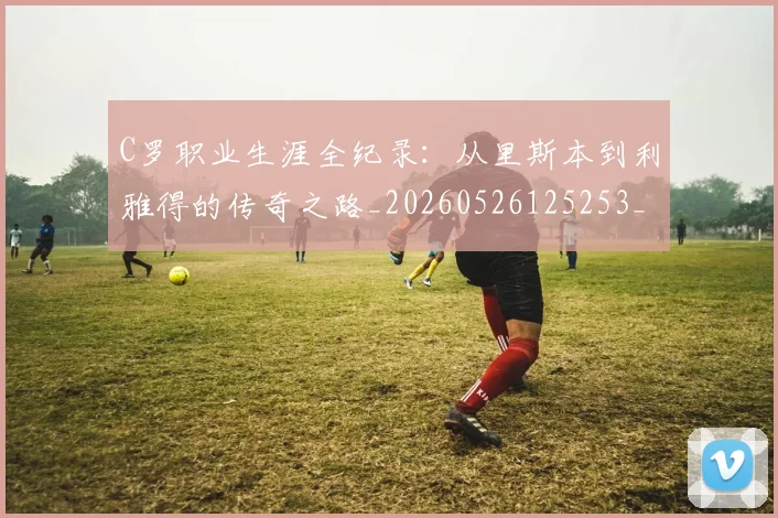 C罗职业生涯全纪录：从里斯本到利雅得的传奇之路_20260526125253_20260606165450